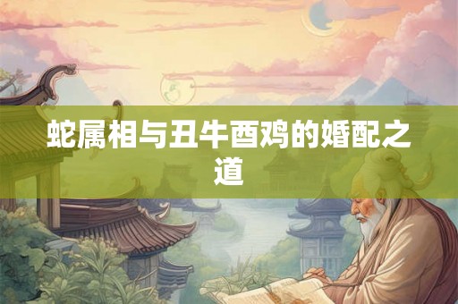 蛇属相与丑牛酉鸡的婚配之道 蛇属相与丑牛酉鸡的婚配之道
