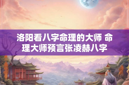 洛阳看八字命理的大师 命理大师预言张凌赫八字 洛阳看八字命理的大师 命理大师预言张凌赫八字