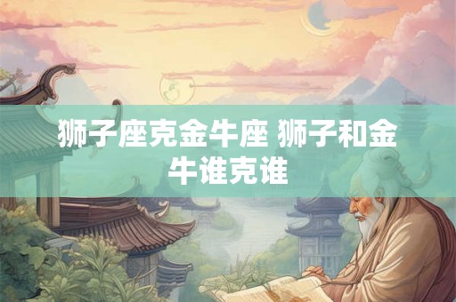 狮子座克金牛座 狮子和金牛谁克谁 狮子座克金牛座 狮子和金牛谁克谁