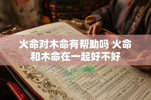 火命对木命有帮助吗 火命和木命在一起好不好 火命对木命有帮助吗 火命和木命在一起好不好