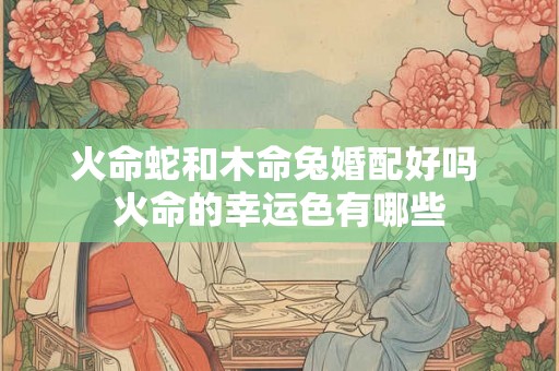 火命蛇和木命兔婚配好吗 火命的幸运色有哪些