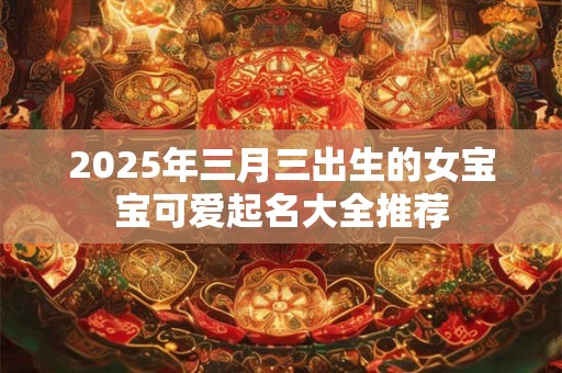 2025年三月三出生的女宝宝可爱起名大全推荐 2025年三月三出生的女宝宝可爱起名大全推荐