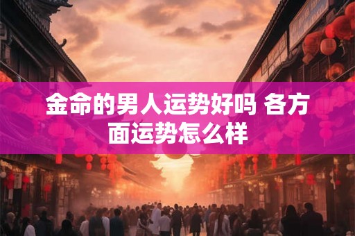 金命的男人运势好吗 各方面运势怎么样 金命的男人运势好吗 各方面运势怎么样