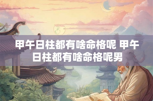 甲午日柱都有啥命格呢 甲午日柱都有啥命格呢男 甲午日柱都有啥命格呢 甲午日柱都有啥命格呢男