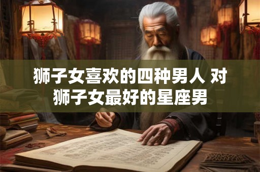 狮子女喜欢的四种男人 对狮子女最好的星座男 狮子女喜欢的四种男人 对狮子女最好的星座男