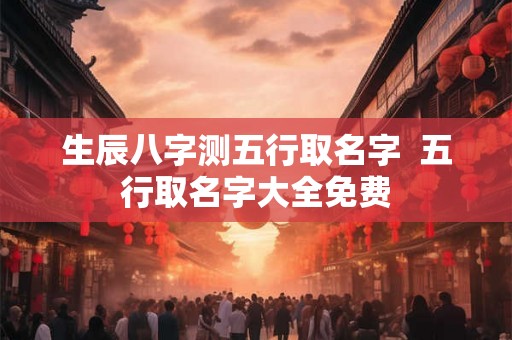 生辰八字测五行取名字 五行取名字大全免费 生辰八字测五行取名字 五行取名字大全免费