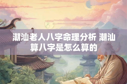 潮汕老人八字命理分析 潮汕算八字是怎么算的 潮汕老人八字命理分析 潮汕算八字是怎么算的