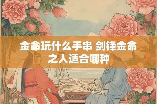 金命玩什么手串 剑锋金命之人适合哪种 金命玩什么手串 剑锋金命之人适合哪种