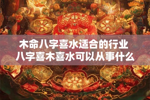 木命八字喜水适合的行业 八字喜木喜水可以从事什么行业 木命八字喜水适合的行业 八字喜木喜水可以从事什么行业