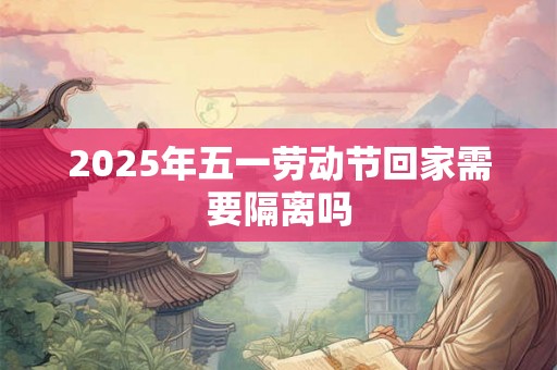 2025年五一劳动节回家需要隔离吗 2025年五一劳动节回家需要隔离吗