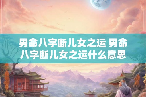 男命八字断儿女之运 男命八字断儿女之运什么意思 男命八字断儿女之运 男命八字断儿女之运什么意思