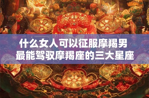 什么女人可以征服摩羯男 最能驾驭摩羯座的三大星座 什么女人可以征服摩羯男 最能驾驭摩羯座的三大星座