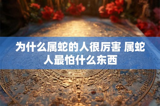 为什么属蛇的人很厉害 属蛇人最怕什么东西 为什么属蛇的人很厉害 属蛇人最怕什么东西