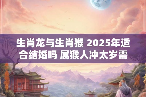 生肖龙与生肖猴 2025年适合结婚吗 属猴人冲太岁需谨慎 生肖龙与生肖猴 2025年适合结婚吗 属猴人冲太岁需谨慎
