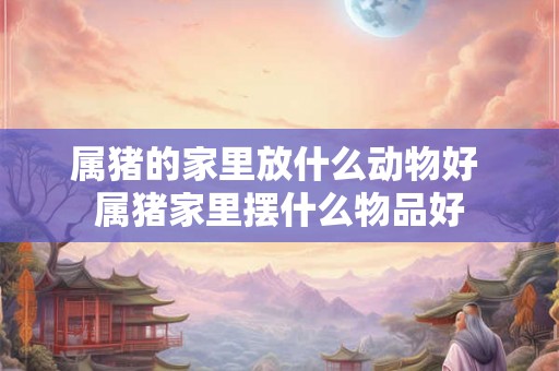 属猪的家里放什么动物好 属猪家里摆什么物品好 属猪的家里放什么动物好 属猪家里摆什么物品好