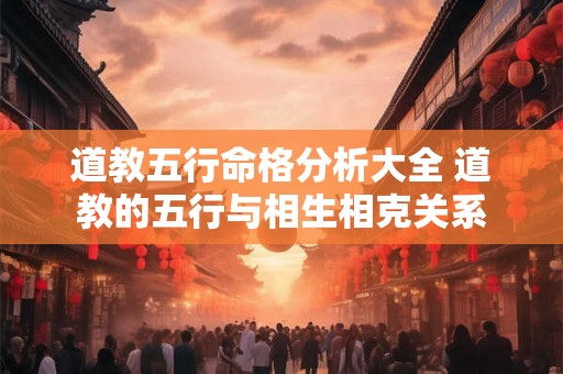 道教五行命格分析大全 道教的五行与相生相克关系 道教五行命格分析大全 道教的五行与相生相克关系