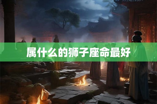 属什么的狮子座命最好 属什么的狮子座命最好