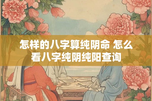 怎样的八字算纯阴命 怎么看八字纯阴纯阳查询