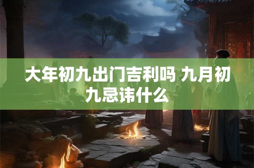 大年初九出门吉利吗 九月初九忌讳什么 大年初九出门吉利吗 九月初九忌讳什么