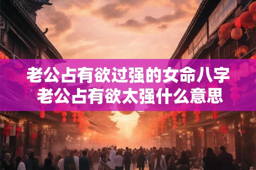 老公占有欲过强的女命八字 老公占有欲太强什么意思 老公占有欲过强的女命八字 老公占有欲太强什么意思