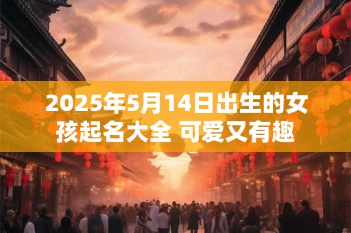 2025年5月14日出生的女孩起名大全 可爱又有趣 2025年5月14日出生的女孩起名大全 可爱又有趣