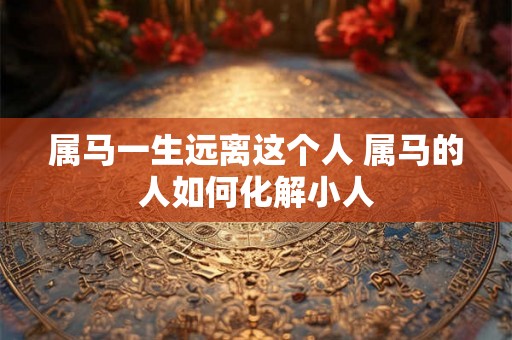 属马一生远离这个人 属马的人如何化解小人 属马一生远离这个人 属马的人如何化解小人