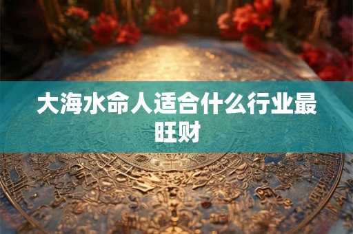 大海水命人适合什么行业最旺财 大海水命人适合什么行业最旺财