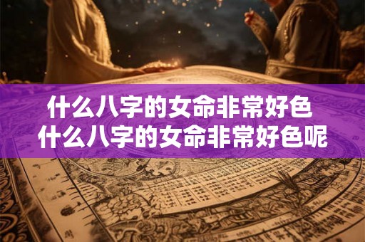 什么八字的女命非常好色 什么八字的女命非常好色呢 什么八字的女命非常好色 什么八字的女命非常好色呢