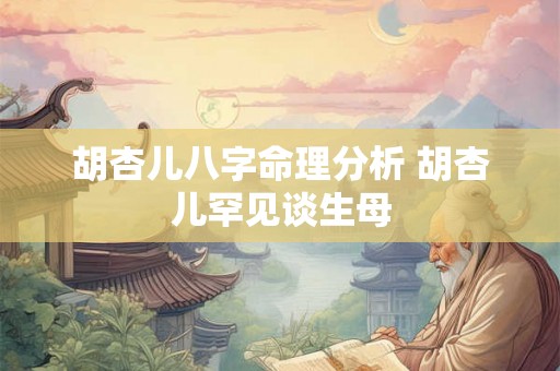 胡杏儿八字命理分析 胡杏儿罕见谈生母 胡杏儿八字命理分析 胡杏儿罕见谈生母