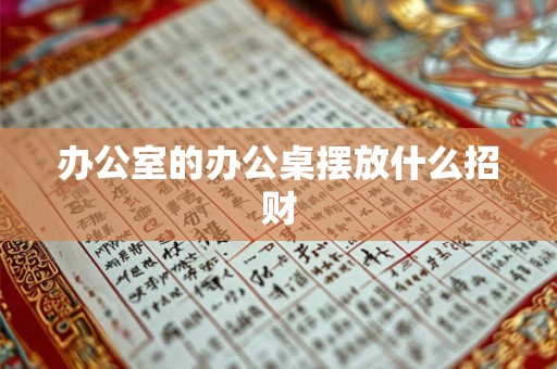 办公室的办公桌摆放什么招财 办公室的办公桌摆放什么招财