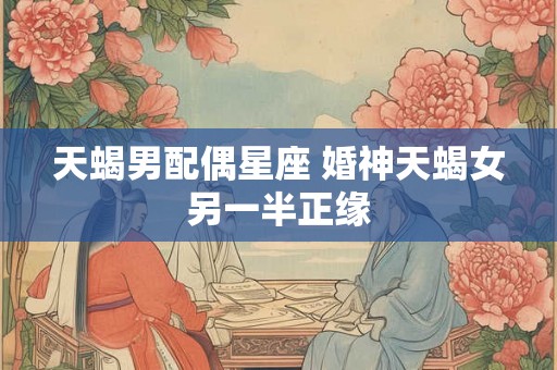 天蝎男配偶星座 婚神天蝎女另一半正缘 天蝎男配偶星座 婚神天蝎女另一半正缘