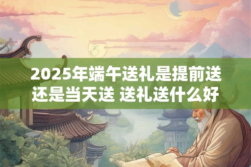 2025年端午送礼是提前送还是当天送 送礼送什么好 2025年端午送礼是提前送还是当天送 送礼送什么好