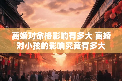 离婚对命格影响有多大 离婚对小孩的影响究竟有多大 离婚对命格影响有多大 离婚对小孩的影响究竟有多大