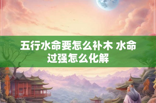 五行水命要怎么补木 水命过强怎么化解 五行水命要怎么补木 水命过强怎么化解