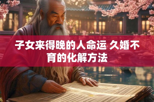子女来得晚的人命运 久婚不育的化解方法 子女来得晚的人命运 久婚不育的化解方法