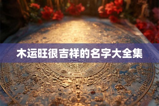 木运旺很吉祥的名字大全集 木运旺很吉祥的名字大全集