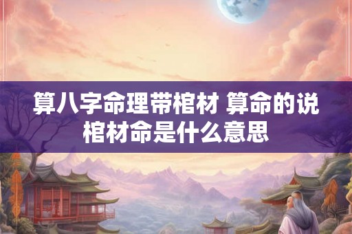 算八字命理带棺材 算命的说棺材命是什么意思 算八字命理带棺材 算命的说棺材命是什么意思
