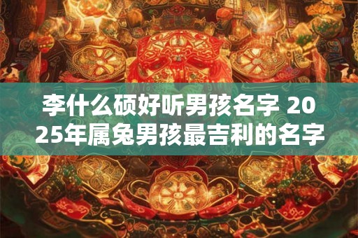 李什么硕好听男孩名字 2025年属兔男孩最吉利的名字 李什么硕好听男孩名字 2025年属兔男孩最吉利的名字