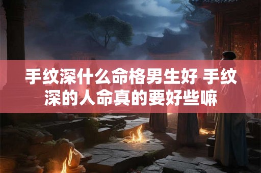 手纹深什么命格男生好 手纹深的人命真的要好些嘛 手纹深什么命格男生好 手纹深的人命真的要好些嘛