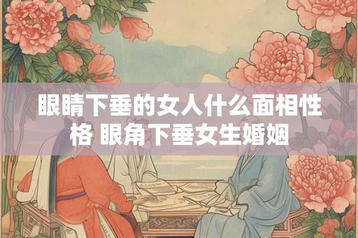 眼睛下垂的女人什么面相性格 眼角下垂女生婚姻 眼睛下垂的女人什么面相性格 眼角下垂女生婚姻