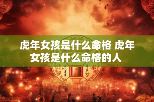 虎年女孩是什么命格 虎年女孩是什么命格的人 虎年女孩是什么命格 虎年女孩是什么命格的人