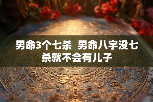 男命3个七杀 男命八字没七杀就不会有儿子 男命3个七杀 男命八字没七杀就不会有儿子