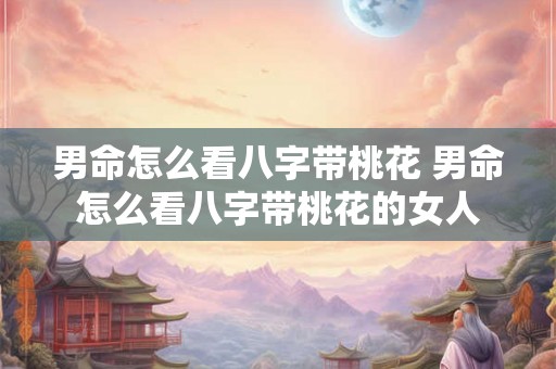 男命怎么看八字带桃花 男命怎么看八字带桃花的女人