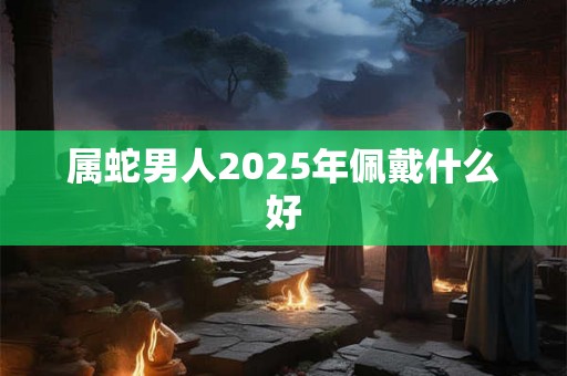 属蛇男人2025年佩戴什么好 属蛇男人2025年佩戴什么好