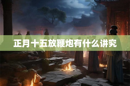 正月十五放鞭炮有什么讲究 正月十五放鞭炮有什么讲究