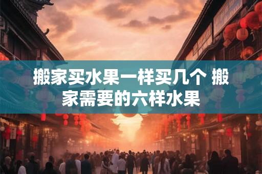 搬家买水果一样买几个 搬家需要的六样水果 搬家买水果一样买几个 搬家需要的六样水果