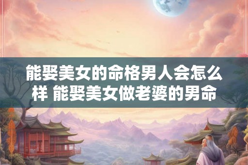 能娶美女的命格男人会怎么样 能娶美女做老婆的男命八字 能娶美女的命格男人会怎么样 能娶美女做老婆的男命八字