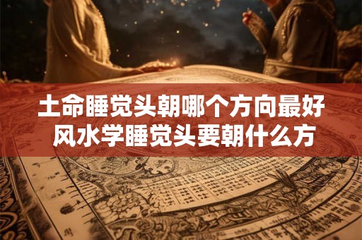 土命睡觉头朝哪个方向最好 风水学睡觉头要朝什么方向 土命睡觉头朝哪个方向最好 风水学睡觉头要朝什么方向