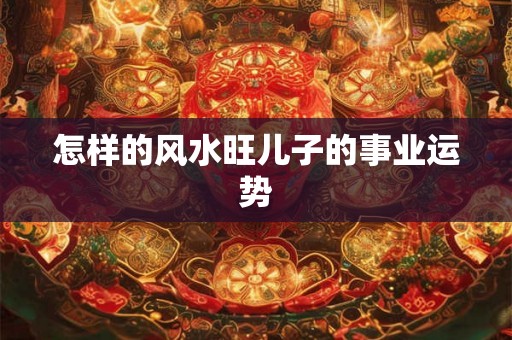 怎样的风水旺儿子的事业运势 怎样的风水旺儿子的事业运势