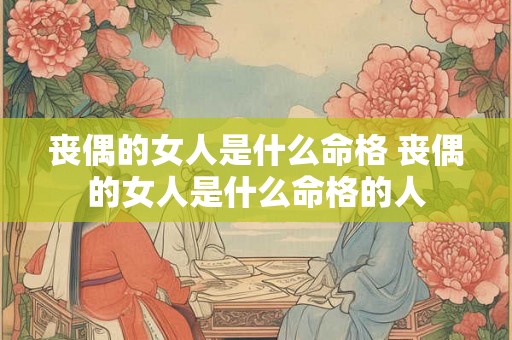 丧偶的女人是什么命格 丧偶的女人是什么命格的人